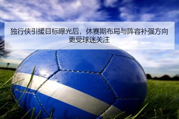 独行侠引援目标曝光后，休赛期布局与阵容补强方向更受球迷关注